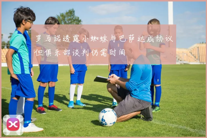罗马诺透露小蜘蛛与巴萨达成协议但俱乐部谈判仍需时间